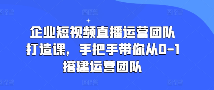 （第9807期）企业短视频直播运营团队打造课，手把手带你从0-1搭建运营团队