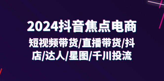 （第10547期）2024抖音-焦点电商：短视频带货/直播带货/抖店/达人/星图/千川投流/32节课