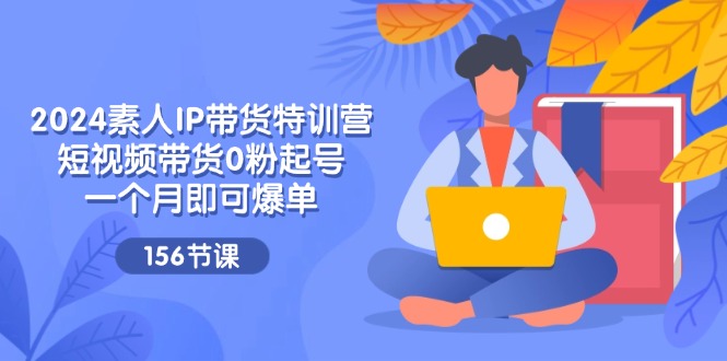 （第10334期）2024素人IP带货特训营，短视频带货0粉起号，一个月即可爆单（156节）