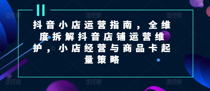 （第10556期）抖音小店运营指南，全维度拆解抖音店铺运营维护，小店经营与商品卡起量策略