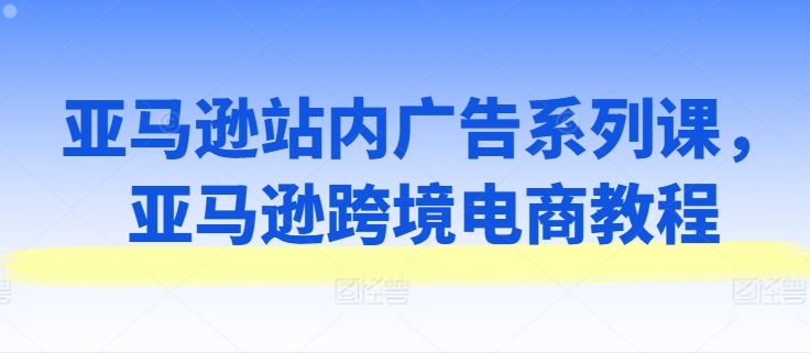 （第9938期）亚马逊站内广告系列课，亚马逊跨境电商教程