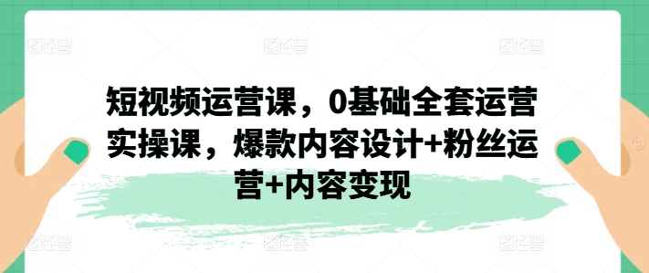 （第10049）短视频运营课，0基础全套运营实操课，爆款内容设计+粉丝运营+内容变现