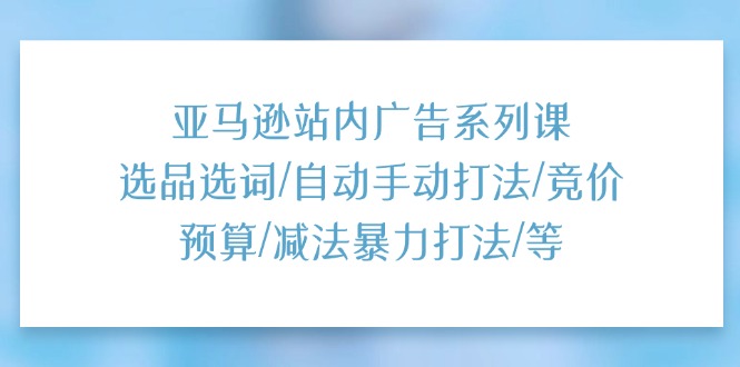 （第9948期）亚马逊站内广告系列课：选品选词/自动手动打法/竞价预算/减法暴力打法/等