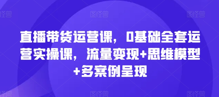 （第10048）直播带货运营课，0基础全套运营实操课，流量变现+思维模型+多案例呈现