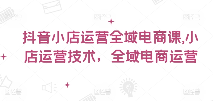 （第10695期）抖音小店运营全域电商课，​小店运营技术，全域电商运营