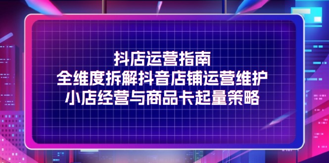 （第10543期）抖店运营指南，全维度拆解抖音店铺运营维护，小店经营与商品卡起量策略