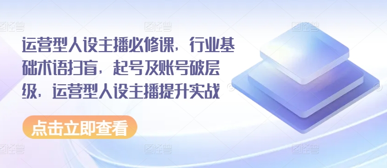 （第10206期）运营型人设主播必修课，行业基础术语扫盲，起号及账号破层级，运营型人设主播提升实战