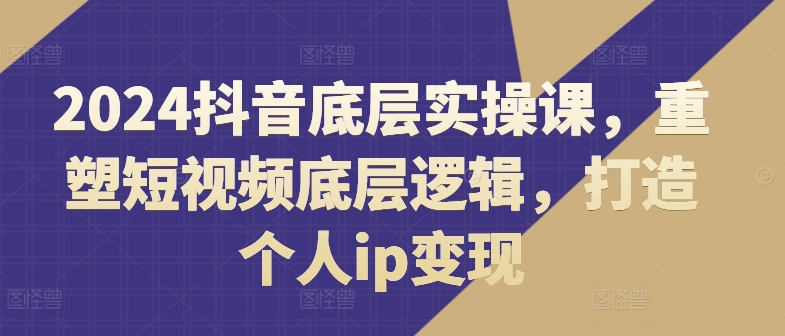 （第10605期）2024抖音底层实操课，​重塑短视频底层逻辑，打造个人ip变现