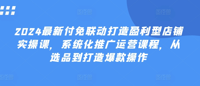 （第9990期）2024最新付免联动打造盈利型店铺实操课，​系统化推广运营课程，从选品到打造爆款操作