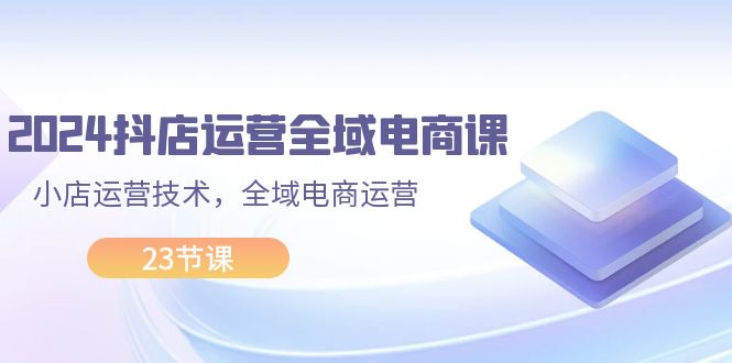 （第10703期）2024抖店运营-全域电商课，小店运营技术，全域电商运营（23节课）