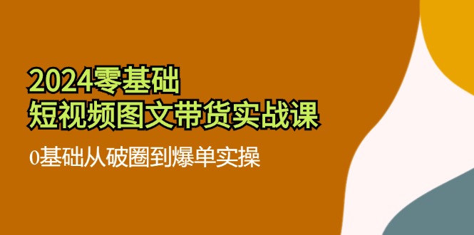 （第10665期）2024零基础·短视频图文带货实战课：0基础从破圈到爆单实操（35节课）