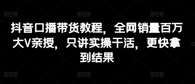 （第10000期）抖音口播带货教程，全网销量百万大V亲授，只讲实操干活，更快拿到结果