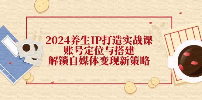 （第11313期）2024养生IP打造实战课：账号定位与搭建，解锁自媒体变现新策略