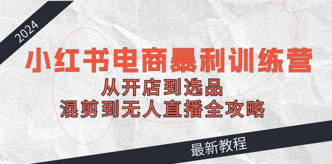 （第11470期）2024小红书电商暴利训练营：从开店到选品，混剪到无人直播全攻略