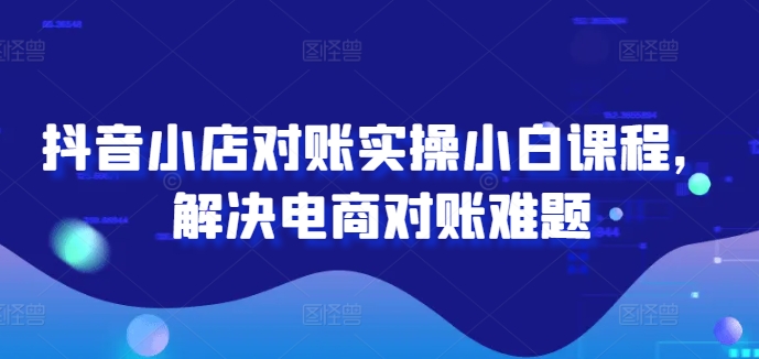 （第11106期）抖音小店对账实操小白课程，解决电商对账难题