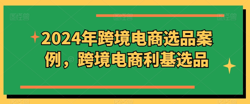 （第11241期）2024年跨境电商选品案例，跨境电商利基选品（更新）