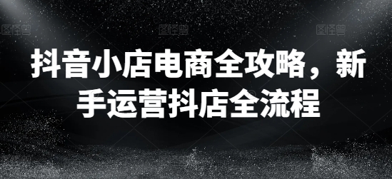 （第10916期）抖音小店电商全攻略，新手运营抖店全流程