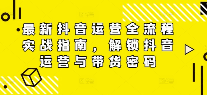 （第11382期）最新抖音运营全流程实战指南，解锁抖音运营与带货密码