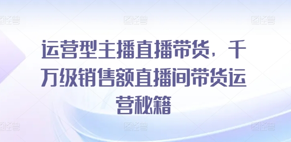 （第10822期）运营型主播直播带货，​千万级销售额直播间带货运营秘籍