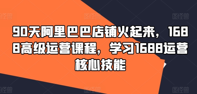 （第11188期）90天阿里巴巴店铺火起来，1688高级运营课程，学习1688运营核心技能