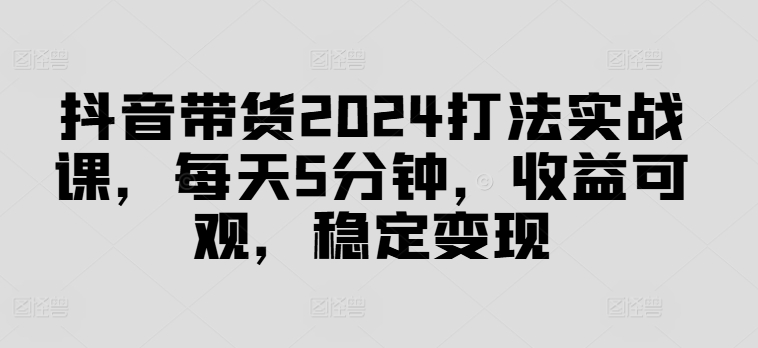 （第11331期）抖音带货2024打法实战课，每天5分钟，收益可观，稳定变现