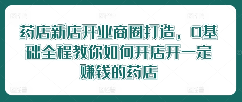 （第11082期）药店新店开业商圈打造，0基础全程教你如何开店开一定赚钱的药店