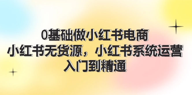 （第10788期）0基础做小红书电商，小红书无货源，小红书系统运营，入门到精通 (70节)