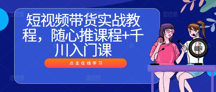 （第12160期）短视频带货实战教程，随心推课程+千川入门课