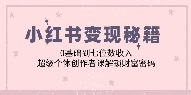 （第11808期）小红书变现秘籍：0基础到七位数收入，超级个体创作者课解锁财富密码