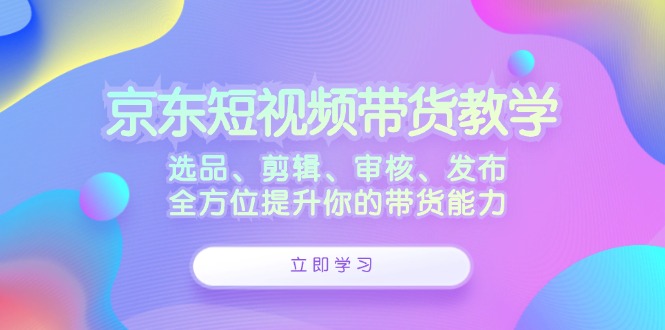 （第11834期）京东短视频带货教学：选品、剪辑、审核、发布，全方位提升你的带货能力