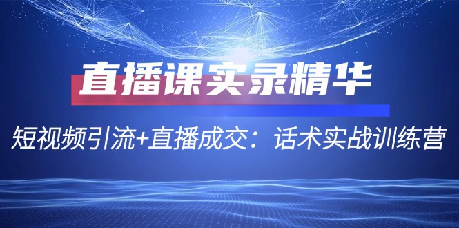 （第11734期）直播课实录精华：短视频引流+直播成交：话术实战训练营