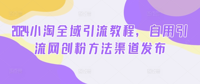 （第11544期）2024小淘全域引流教程，自用引流网创粉方法渠道发布