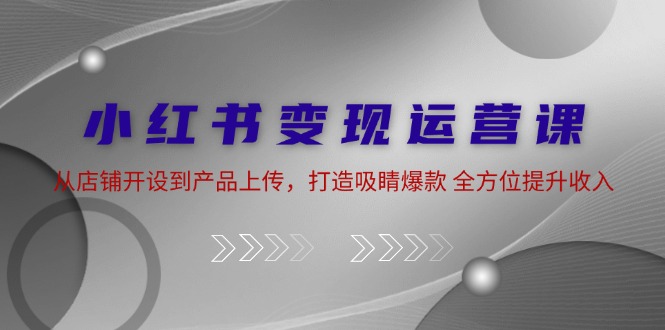 （第11735期）小红书变现运营课：从店铺开设到产品上传，打造吸睛爆款 全方位提升收入