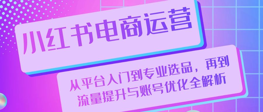 （第12646期）小红书电商运营：从平台入门到专业选品，再到流量提升与账号优化全解析