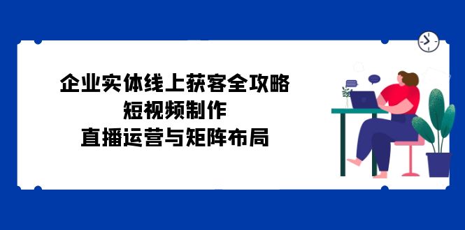 （第12508期）企业实体线上获客全攻略：短视频制作、直播运营与矩阵布局