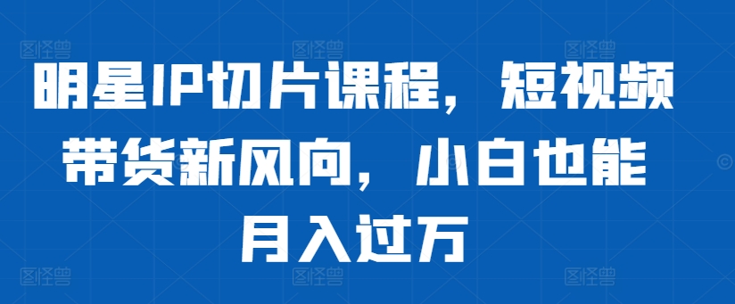 （第12701期）明星IP切片课程，短视频带货新风向，小白也能月入过万