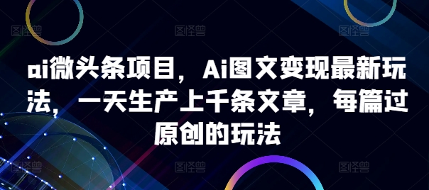 （第12426期）ai微头条项目，Ai图文变现最新玩法，一天生产上千条文章，每篇过原创的玩法