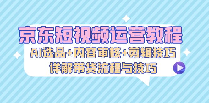 （第12647期）京东短视频运营教程：AI选品+内容审核+剪辑技巧，详解带货流程与技巧