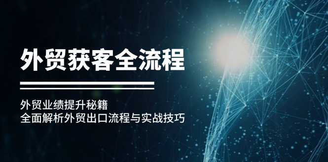 （第12542期）外贸获客全流程：外贸业绩提升秘籍：全面解析外贸出口流程与实战技巧