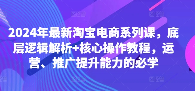 （第12256期）2024年最新淘宝电商系列课，底层逻辑解析+核心操作教程，运营、推广提升能力的必学