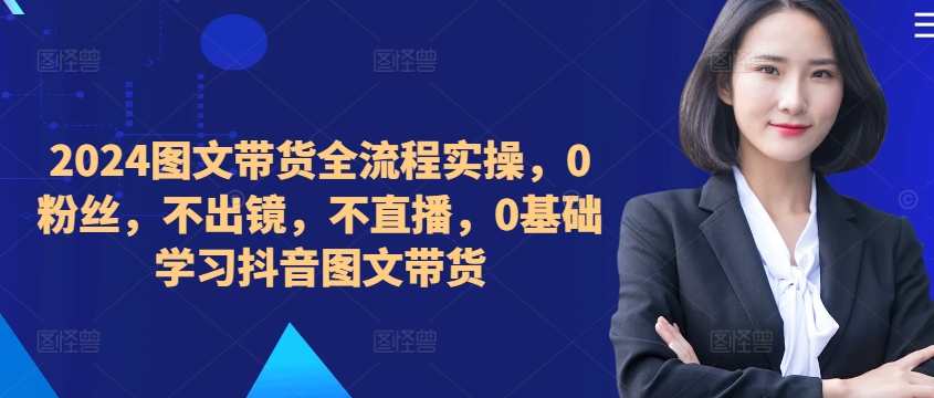 （第12321期）​​​​​​2024图文带货全流程实操，0粉丝，不出镜，不直播，0基础学习抖音图文带货