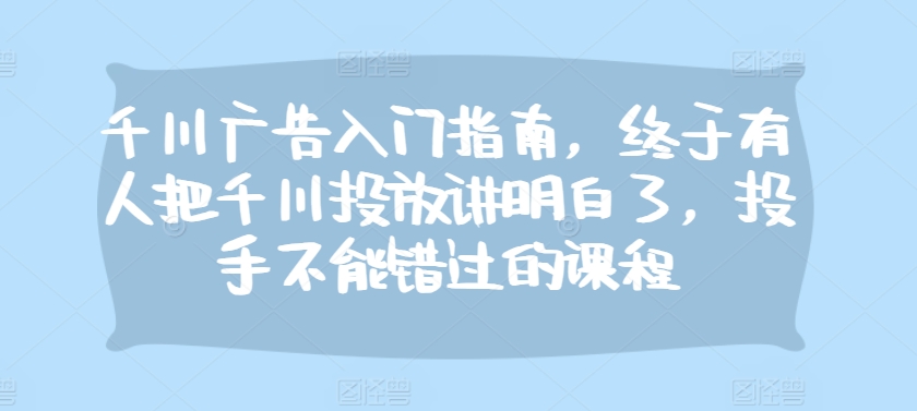 （第13238期）千川广告入门指南，终于有人把千川投放讲明白了，投手不能错过的课程