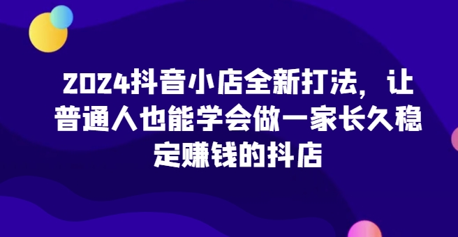 （第13209期）2024抖音小店全新打法，让普通人也能学会做一家长久稳定赚钱的抖店（更新）