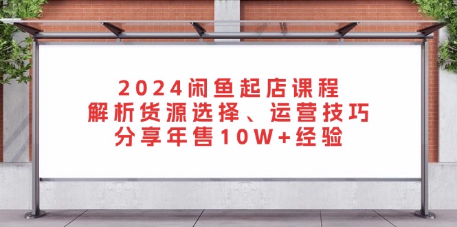 （第13086期）2024闲鱼起店课程：解析货源选择、运营技巧，分享年售10W+经验