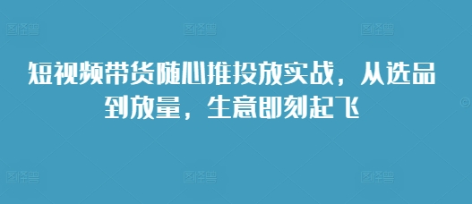 （第13566期）短视频带货随心推投放实战，从选品到放量，生意即刻起飞