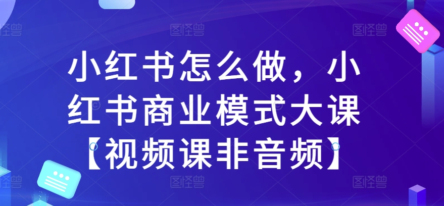 （第12919期）小红书怎么做，小红书商业模式大课【视频课非音频】