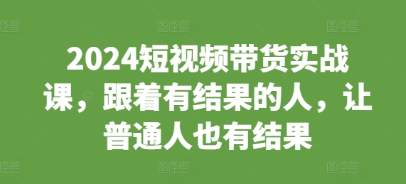 （第13600期）2024短视频带货实战课，跟着有结果的人，让普通人也有结果