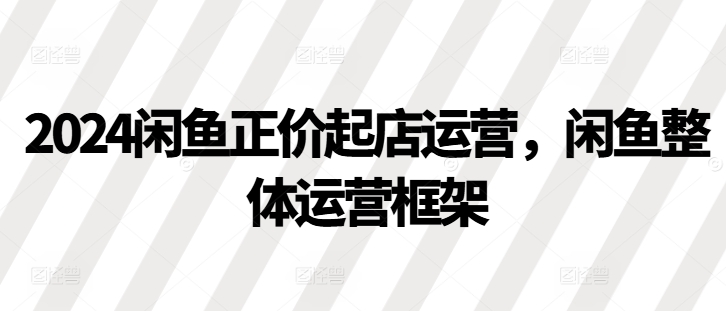 （第13064期）2024闲鱼正价起店运营，闲鱼整体运营框架