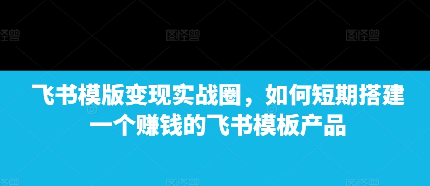 （第14113期）飞书模版变现实战圈，如何短期搭建一个赚钱的飞书模板产品