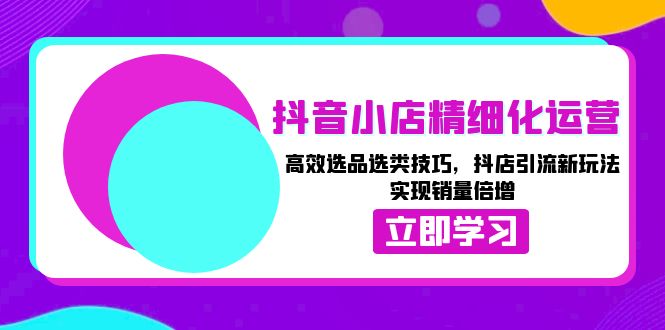 （第13945期）抖音小店精细化运营：高效选品选类技巧，抖店引流新玩法，实现销量倍增